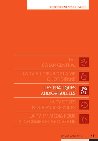 LES + DE LA TÉLÉ 2019 61
COMPORTEMENTS ET USAGES
TV :
ÉCRAN CENTRAL
LA TV AU CŒUR DE LA VIE
QUOTIDIENNE
LES PRATIQUES
AUDIOVISUELLES
LA TV ET SES
NOUVEAUX SERVICES
LA TV 1ER
MÉDIA POUR
S’INFORMER ET SE DIVERTIR
 