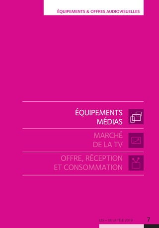 LES + DE LA TÉLÉ 2019 7
ÉQUIPEMENTS  OFFRES AUDIOVISUELLES
ÉQUIPEMENTS
MÉDIAS
MARCHÉ
DE LA TV
OFFRE, RÉCEPTION
ET CONSOMMATION
 
