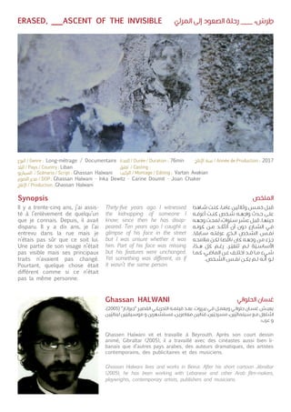 ّ‫المرئي‬ ‫إلى‬ ‫الصعود‬ ‫رحلة‬ ___ ،
ْ
‫رس‬ ِ‫ط‬ERASED, ___ASCENT OF THE INVISIBLE
Synopsis
Il y a trente-cinq ans, j’ai assis-
té à l’enlèvement de quelqu’un
que je connais. Depuis, il avait
disparu. Il y a dix ans, je l’ai
entrevu dans la rue mais je
n’étais pas sûr que ce soit lui.
Une partie de son visage n’était
pas visible mais ses principaux
traits n’avaient pas changé.
Pourtant, quelque chose était
différent comme si ce n’était
pas la même personne.
Ghassen Halwani vit et travaille à Beyrouth. Après son court dessin
animé, Gibraltar (2005), il a travaillé avec des cinéastes aussi bien li-
banais que d’autres pays arabes, des auteurs dramatiques, des artistes
contemporains, des publicitaires et des musiciens.
Thirty-five years ago I witnessed
the kidnapping of someone I
know; since then he has disap-
peared. Ten years ago I caught a
glimpse of his face in the street
but I was unsure whether it was
him. Part of his face was missing
but his features were unchanged.
Yet something was different, as if
it wasn’t the same person.
Ghassan Halwani lives and works in Beirut. After his short cartoon Jibraltar
(2005), he has been working with Lebanese and other Arab film-makers,
playwrights, contemporary artists, publishers and musicians.
‫ـاهدا‬‫ـ‬‫ش‬ ‫ـت‬‫ـ‬‫ن‬‫ك‬ ،‫ـا‬‫ـ‬‫م‬‫عا‬ ‫ـن‬‫ـ‬‫ي‬‫وثالث‬ ‫ـس‬‫ـ‬‫م‬‫خ‬ ‫ـل‬‫ـ‬‫ب‬‫ق‬
‫ـه‬‫ـ‬‫ف‬‫أعر‬ ‫ـت‬‫ـ‬‫ن‬‫ك‬ ‫ـخص‬‫ـ‬‫ش‬ ‫ـه‬‫ـ‬‫ه‬‫واج‬ ‫ـدث‬‫ـ‬‫ح‬ ‫ـى‬‫ـ‬‫ل‬‫ع‬
‫ـه‬‫ـ‬‫ه‬‫وج‬ ‫ـت‬‫ـ‬‫ح‬‫لم‬ ،‫ـنوات‬‫ـ‬‫س‬ ‫ـر‬‫ـ‬‫ش‬‫ع‬ ‫ـل‬‫ـ‬‫ب‬‫ق‬ .‫ـا‬‫ـ‬‫ه‬‫حين‬
‫ـه‬‫ـ‬‫ن‬‫كو‬ ‫ـن‬‫ـ‬‫م‬ ‫ـد‬‫ـ‬
ّ
‫أتأك‬ ‫أن‬ ‫دون‬ ‫ـارع‬‫ـ‬‫ش‬‫ال‬ ‫ـي‬‫ـ‬‫ف‬
.‫ـابقا‬‫ـ‬‫س‬ ‫ـه‬‫ـ‬‫ت‬‫عرف‬ ‫ـذي‬‫ـ‬‫ل‬‫ا‬ ‫ـخص‬‫ـ‬‫ش‬‫ال‬ ‫ـس‬‫ـ‬‫ف‬‫ن‬
‫ـه‬‫ـ‬‫ح‬‫مالم‬
ّ
‫ـن‬‫ـ‬‫ك‬‫ل‬ ‫ـا‬‫ـ‬‫ص‬‫ناق‬ ‫كان‬ ‫ـه‬‫ـ‬‫ه‬‫وج‬ ‫ـن‬‫ـ‬‫م‬ ‫ـزء‬‫ـ‬‫ج‬
،‫ـذا‬‫ـ‬‫ه‬ ّ‫كل‬ ‫ـم‬‫ـ‬‫غ‬‫ر‬ .‫ـر‬‫ـ‬
ّ
‫تتغي‬ ‫ـم‬‫ـ‬‫ل‬ ‫ة‬
ّ
‫ـي‬‫ـ‬‫س‬‫األسا‬
‫ـا‬‫ـ‬‫م‬‫ك‬ ،‫ـي‬‫ـ‬‫ض‬‫الما‬ ‫ـن‬‫ـ‬‫ع‬ ‫ـف‬‫ـ‬‫ل‬‫اخت‬ ‫ـد‬‫ـ‬‫ق‬ ‫ـا‬‫ـ‬‫م‬ ‫ـيء‬‫ـ‬‫ش‬
.‫ـخص‬‫ـ‬
ّ
‫الش‬ ‫ـس‬‫ـ‬‫ف‬‫ن‬ ‫ـن‬‫ـ‬‫ك‬‫ي‬ ‫ـم‬‫ـ‬‫ل‬ ‫ـه‬‫ـ‬
ّ
‫أن‬ ‫ـو‬‫ـ‬‫ل‬
،)2005( "‫ـار‬‫ـ‬‫ت‬‫"جبرا‬ ‫ـر‬‫ـ‬‫ي‬‫القص‬ ‫ـي‬‫ـ‬‫ك‬‫التحري‬ ‫ـه‬‫ـ‬‫م‬‫فيل‬ ‫ـد‬‫ـ‬‫ع‬‫ب‬ .‫ـروت‬‫ـ‬‫ي‬‫ب‬ ‫ـي‬‫ـ‬‫ف‬ ‫ـل‬‫ـ‬‫م‬‫ويع‬ ‫ـي‬‫ـ‬‫ن‬‫حلوا‬ ‫ـان‬‫ـ‬‫س‬‫غ‬ ‫ـش‬‫ـ‬‫ي‬‫يع‬
‫ـن‬‫ـ‬‫ي‬
ّ
‫لبناني‬ ‫ين‬
ّ
‫ـيقي‬‫ـ‬‫س‬‫مو‬ ‫و‬ ‫ـهرين‬‫ـ‬‫ش‬‫مست‬ ،‫ـن‬‫ـ‬‫ي‬‫معاصر‬ ‫ـن‬‫ـ‬‫ي‬‫ان‬
ّ
‫فن‬ ،‫ين‬
ّ
‫ـرحي‬‫ـ‬‫س‬‫م‬ ،‫ين‬
ّ
‫ـينمائي‬‫ـ‬‫س‬ ‫ـع‬‫ـ‬‫م‬ ‫ـتغل‬‫ـ‬‫ش‬‫ا‬
.‫ـرب‬‫ـ‬‫ع‬ ‫و‬
‫الملخص‬
‫الحلواني‬ ‫غسان‬Ghassan HALWANI
Liban
Ghassan Halwani
Ghassan Halwani - Inka Dewitz - Carine Doumit - Joan Chaker
Ghassan Halwani
Vartan Avakian
Long-métrage / Documentaire 76min 2017
 