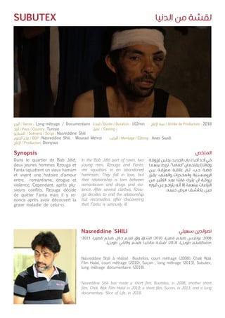 ‫الدنيا‬ ‫من‬ ‫لقشة‬SUBUTEX
Synopsis
Dans le quartier de Bab Jdid,
deux jeunes hommes Rzouga et
Fanta squattent un vieux hamam
et vivent une histoire d’amour
entre romantisme, drogue et
violence. Cependant, après plu-
sieurs conflits, Rzouga décide
de quitter Fanta mais il y re-
nonce après avoir découvert la
grave maladie de celui-ci.
Nasreddine Shili à réalisé Bouteliss, court métrage (2008), Chak Wak
Film Halal, court métrage (2010), Suçon , long métrage (2013), Subutex,
long métrage documentaire (2018).
In the Bab Jdid part of town, two
young men, Rzouga and Fanta,
are squatters in an abandoned
hammam. They fall in love, but
their relationship is torn between
romanticism and drugs and vio-
lence. After several clashes, Rzou-
ga decides to end the relationship
but reconsiders after discovering
that Fanta is seriously ill.
Nasreddine Shili has made a short film, Bouteliss, in 2008; another short
film, Chak Wak Film Halal in 2010; a short film, Sucon, in 2013; and a long
documentary, Slice of Life, in 2018.
‫ـة‬‫ـ‬‫ق‬‫(رزو‬ ‫ـن‬‫ـ‬‫ي‬‫رجل‬ ،‫ـد‬‫ـ‬‫ي‬‫الجد‬ ‫ـاب‬‫ـ‬‫ب‬ ‫ـاء‬‫ـ‬‫ي‬‫أح‬ ‫ـد‬‫ـ‬‫ح‬‫أ‬ ‫ـي‬‫ـ‬‫ف‬
‫ـا‬‫ـ‬‫م‬‫بينه‬ ‫ـط‬‫ـ‬‫ب‬‫تر‬ ."‫ـا‬‫ـ‬‫م‬‫"حما‬ ‫ـان‬‫ـ‬‫م‬‫يقتح‬ )‫ـا‬‫ـ‬‫ت‬‫وفان‬
‫ـن‬‫ـ‬‫ي‬‫ب‬ ‫ـة‬‫ـ‬‫ق‬
ّ
‫ممز‬ ‫ـة‬‫ـ‬‫ق‬‫عال‬
ّ
‫ـم‬‫ـ‬‫ث‬ ،‫ـب‬‫ـ‬‫ح‬ ‫ـة‬‫ـ‬
ّ
‫قص‬
‫ر‬
ّ
‫ـر‬‫ـ‬‫ق‬‫ي‬ .‫ـف‬‫ـ‬‫ن‬‫والع‬ ‫ـدرات‬‫ـ‬‫خ‬‫والم‬ ‫ة‬
ّ
‫ـي‬‫ـ‬‫س‬‫الرومن‬
‫ـن‬‫ـ‬‫م‬ ‫ـر‬‫ـ‬‫ي‬‫الكث‬ ‫ـد‬‫ـ‬‫ع‬‫ب‬ ‫ـا‬‫ـ‬‫ت‬‫فان‬ ‫ـرك‬‫ـ‬‫ت‬‫ي‬ ‫أن‬ ‫ـة‬‫ـ‬‫ق‬‫رزو‬
‫ـراره‬‫ـ‬‫ق‬ ‫ـن‬‫ـ‬‫ع‬ ‫ـع‬‫ـ‬‫ج‬‫يترا‬ ‫ـه‬‫ـ‬
ّ
‫أن‬
ّ
‫إل‬ ،‫ـا‬‫ـ‬‫م‬‫بينه‬ ‫ـات‬‫ـ‬‫ع‬‫زا‬
ّ
‫الن‬
.‫ـه‬‫ـ‬‫ب‬‫حبي‬ ‫ـرض‬‫ـ‬‫م‬ ‫ـف‬‫ـ‬‫ش‬‫يكت‬ ‫ـن‬‫ـ‬‫ي‬‫ح‬
:2013 ،)‫ـر‬‫ـ‬‫ي‬‫قص‬ ‫ـم‬‫ـ‬‫ل‬‫(في‬ ‫ـال‬‫ـ‬‫ح‬ ‫ـم‬‫ـ‬‫ل‬‫في‬ ‫واق‬ ‫ـاق‬‫ـ‬‫ش‬‫ال‬ :2010 ،)‫ـر‬‫ـ‬‫ي‬‫قص‬ ‫ـم‬‫ـ‬‫ل‬‫(في‬ ‫ـس‬‫ـ‬‫ي‬‫بوتل‬ :2008
.)‫ـل‬‫ـ‬‫ي‬‫طو‬ ‫ـي‬‫ـ‬‫ق‬‫وثائ‬ ‫ـم‬‫ـ‬‫ل‬‫(في‬ ‫ـا‬‫ـ‬‫ي‬‫مالدن‬ ‫ـة‬‫ـ‬‫ش‬‫لق‬ :2018 ،)‫ـل‬‫ـ‬‫ي‬‫طو‬ ‫ـم‬‫ـ‬‫ل‬‫(في‬Sucon
‫الملخص‬
‫سهيلي‬ ‫نصرالدين‬Nasreddine SHILI
Tunisie
Nasreddine Shili
Nasreddine Shili - Mourad Mehrzi
Dionysos
Anas Saadi
Long-métrage / Documentaire 102min 2018
 