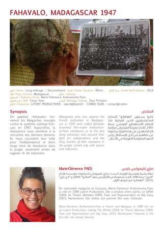 FAHAVALO, MADAGASCAR 1947
Synopsis
On appelait «fahavalo» (en-
nemis) les Malgaches insurgés
contre le système colonial fran-
çais en 1947. Aujourd’hui, la
réalisatrice nous emmène à la
rencontre des derniers témoins.
Ils nous racontent leur lutte
pour l’indépendance et leurs
longs mois de résistance dans
la jungle, seulement armés de
sagaies et de talismans.
De nationalité malgache et française, Marie-Clémence Andriamonta-Paes
a créé en 1988 Laterit Productions. Elle a produit, entre autres, Le Sifflet
(2004, As Thiam), Mahaleo (2005, Paes and Rajaonarivelo), et Ady Gasy
(2015, Nantenaina). Elle réalise son premier film avec Fahavalo.
Malagasies who rose against the
French authorities in Madagas-
car in 1947 were called fahavalo
(enemies). Film-maker Andriamon-
ta-Paes introduces us to the last
living witnesses, who recount their
fight for independence and the
long months of their resistance in
the jungle, armed only with spears
and talismans.
Marie-Clemence Andriamonta-Paes is French and Malagasi. In 1988 she set
up Laterit Productions, making The Whistle (2004, As Thiam), Mahaleo (2005,
Paes and Rajaonarivelo) and Ady Gasy (2015, Nantenaina). Fahavalo is the
first film she herself directed.
،)‫ـداء‬‫ـ‬‫ع‬‫(أ‬ "‫ـو‬‫ـ‬‫ل‬‫"فاهافا‬ ‫ون‬
ّ
‫ـم‬‫ـ‬‫س‬‫ي‬ ‫ـوا‬‫ـ‬‫ن‬‫كا‬
ّ
‫ـد‬‫ـ‬‫ض‬ ‫ـوا‬‫ـ‬‫ط‬‫انخر‬ ‫ـن‬‫ـ‬‫ي‬‫الذ‬ ‫ين‬
ّ
‫ـقري‬‫ـ‬‫ش‬‫المدغ‬
‫ـنة‬‫ـ‬‫س‬ ‫ـي‬‫ـ‬‫س‬‫الفرن‬ ‫ـتعماري‬‫ـ‬‫س‬‫اال‬ ‫ـام‬‫ـ‬‫ظ‬‫الن‬
‫ـة‬‫ـ‬‫ل‬‫مقاب‬ ‫ـى‬‫ـ‬‫ل‬‫إ‬ ‫ـم‬‫ـ‬‫ل‬‫الفي‬ ‫ـة‬‫ـ‬‫ج‬‫مخر‬ ‫ـا‬‫ـ‬‫ن‬‫تأخذ‬ .1947
‫ثوننا‬
ّ
‫يحد‬ .‫الفترة‬ ‫هذه‬ ‫على‬ ‫ـاهدين‬‫ـ‬
ّ
‫الش‬ ‫آخر‬
‫ـن‬‫ـ‬‫ع‬‫و‬ ‫ـتقالل‬‫ـ‬‫س‬‫اإل‬ ‫ـل‬‫ـ‬‫ج‬‫أ‬ ‫ـن‬‫ـ‬‫م‬ ‫ـم‬‫ـ‬‫ه‬‫نضال‬ ‫ـن‬‫ـ‬‫ع‬
. ‫ـال‬‫ـ‬‫غ‬‫األد‬ ‫ـي‬‫ـ‬‫ف‬ ‫ـة‬‫ـ‬‫ل‬‫الطوي‬ ‫ـة‬‫ـ‬‫م‬‫المقاو‬ ‫ـهر‬‫ـ‬‫ش‬‫أ‬
‫ـاج‬‫ـ‬‫ت‬‫اإلن‬ ‫ـة‬‫ـ‬‫س‬‫مؤس‬ ‫ـا‬‫ـ‬‫ت‬‫آندريامون‬ ‫ـن‬‫ـ‬‫ي‬‫كليمونت‬ ‫ـاري‬‫ـ‬‫م‬ ‫ـت‬‫ـ‬‫س‬‫أس‬ ،‫ـة‬‫ـ‬‫ي‬‫الهو‬ ‫ـية‬‫ـ‬‫س‬‫وفرن‬ ‫ـية‬‫ـ‬‫ش‬‫بنغالدي‬
"‫ـازي‬‫ـ‬‫غ‬ ‫"آدي‬ ‫و‬ )2004( "‫ـرة‬‫ـ‬‫ف‬‫"الصا‬ ‫ـا‬‫ـ‬‫ه‬‫بين‬ ‫ـن‬‫ـ‬‫م‬ ‫ـام‬‫ـ‬‫ف‬‫األ‬ ‫ـن‬‫ـ‬‫م‬ ‫ـة‬‫ـ‬‫ع‬‫مجمو‬ ‫ـت‬‫ـ‬‫ج‬‫أنت‬ .1988 ‫ـنة‬‫ـ‬‫س‬ "‫ـري‬‫ـ‬‫ي‬‫"الت‬
.‫ل‬
ّ
‫األو‬ ‫ـا‬‫ـ‬‫ه‬‫فيلم‬ ‫ـو‬‫ـ‬‫ه‬ "‫ـو‬‫ـ‬‫ل‬‫"فاهافا‬ .)2015(
‫الملخص‬
‫بايس‬ ‫كليمونس‬ ‫ماري‬Marie-Clémence PAES
Madagascar
Marie-Clémence Andriamonta-Paes
Cesar Paes
LATERIT PRODUCTIONS - laterit@laterit.fr - COBRA FILMS - contact@cobra-
Paul Pirritano
Long-métrage / Documentaire 90min 2018
 