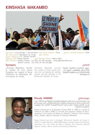 KINSHASA MAKAMBO
Synopsis
«Kinshasa Makambo» raconte
le combat de trois jeunes
Congolais qui exigent la tenue
d’élections en République Dé-
mocratique du Congo.
Dieudo Hamadi est né à Kisangani (Congo RDC) en 1984 et a étudié la
médecine de 2005 à 2008. Il a ensuite suivi plusieurs ateliers de docu-
mentaires. Il est l’auteur de Dames en Attentes, Tolérance Zéro, Examen
d’État, Atalaku, Maman Colonelle et Kinshasa Makambo.
Kinshasha Makambo recounts
the combat of three young acti-
vists who are fighting for political
change and free elections in the
Democratic Republic of Congo.
Dieudo Hamadi was born in Kisangani (Democratic Republic of Congo) in
1984. He studied Medicine (2005-2008) before attending several documentary
workshops. He is the author of Ladies in Waiting, Zero Tolerance, National
Diploma, Atalaku, Mama Colonel and Kinshasha Makambo.
‫ـة‬‫ـ‬‫ك‬‫معر‬ "‫ـو‬‫ـ‬‫ب‬‫ماكام‬ ‫ـا‬‫ـ‬‫س‬‫"كينشا‬ ‫ـروي‬‫ـ‬‫ي‬"
‫ـى‬‫ـ‬‫ل‬‫ع‬ ‫ون‬
ّ
‫ـر‬‫ـ‬‫ص‬‫ي‬ ،‫ـن‬‫ـ‬‫ي‬
ّ
‫كونغولي‬ ‫ان‬
ّ
‫ـب‬‫ـ‬‫ش‬ ‫ـة‬‫ـ‬‫ث‬‫ثال‬
‫ـو‬‫ـ‬‫غ‬‫الكون‬ ‫ـة‬‫ـ‬‫ي‬‫جمهور‬ ‫ـي‬‫ـ‬‫ف‬ ‫ـات‬‫ـ‬‫ب‬‫انتخا‬ ‫ـة‬‫ـ‬‫م‬‫إقا‬
.‫ـة‬‫ـ‬‫ي‬‫الديمقراط‬
‫درس‬ .1984 ‫ـنة‬‫ـ‬‫س‬ )‫ـة‬‫ـ‬‫ي‬‫الديمقراط‬ ‫ـو‬‫ـ‬‫غ‬‫الكون‬ ‫ـة‬‫ـ‬‫ي‬‫(جمهور‬ ‫ـانغاني‬‫ـ‬‫س‬‫كي‬ ‫ـي‬‫ـ‬‫ف‬ ‫ـادي‬‫ـ‬‫م‬‫ح‬ ‫ـودو‬‫ـ‬‫ي‬‫د‬ ‫ـد‬‫ـ‬‫ل‬‫و‬
‫ـادي‬‫ـ‬‫م‬‫ح‬ ‫ـودو‬‫ـ‬‫ي‬‫د‬ ‫ـف‬‫ـ‬
ّ
‫أل‬ . ‫ـي‬‫ـ‬‫ق‬‫الوثائ‬ ‫ـم‬‫ـ‬‫ل‬‫الفي‬ ‫ـول‬‫ـ‬‫ح‬ ‫ـات‬‫ـ‬‫ش‬‫الور‬ ‫ـن‬‫ـ‬‫م‬ ‫ـة‬‫ـ‬‫ع‬‫مجمو‬ ‫ـي‬‫ـ‬‫ف‬ ‫ـارك‬‫ـ‬‫ش‬‫ي‬ ‫أن‬ ‫ـل‬‫ـ‬‫ب‬‫ق‬
ّ
‫ـب‬‫ـ‬‫ط‬‫ال‬
"‫ـل‬‫ـ‬‫ي‬‫كولون‬ ‫ـا‬‫ـ‬‫م‬‫"ما‬ ،"‫ـو‬‫ـ‬‫ك‬‫"آتاال‬ ،"‫ـة‬‫ـ‬‫ي‬‫الوطن‬ ‫ـهادة‬‫ـ‬‫ش‬‫"ال‬ ،"‫ـامح‬‫ـ‬‫س‬‫ت‬ ‫ـر‬‫ـ‬‫ف‬‫"ص‬ ،"‫ـرن‬‫ـ‬‫ظ‬‫ينت‬ ‫ـات‬‫ـ‬‫ي‬‫"الفت‬ ‫ـن‬‫ـ‬‫م‬ ّ‫كل‬
."‫ـو‬‫ـ‬‫ب‬‫ماكام‬ ‫ـا‬‫ـ‬‫س‬‫و"كينشا‬
‫الملخص‬
‫حمادي‬ ‫ديودو‬Dieudo HAMADI
République du Congo
Dieudo Hamadi
Dieudo Hamadi
Frédéric Féraud - Les Films de l’œil sauvage - contact@andanafilms.com
Quentin Laurent - Les Films de l’oeil Sauvage
Hélène Ballis
Long-métrage / Documentaire 75min 2018
 