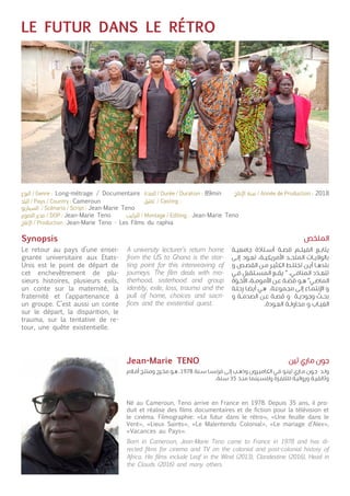 LE FUTUR DANS LE RÉTRO
Synopsis
Le retour au pays d’une ensei-
gnante universitaire aux Etats-
Unis est le point de départ de
cet enchevêtrement de plu-
sieurs histoires, plusieurs exils,
un conte sur la maternité, la
fraternité et l’appartenance à
un groupe. C’est aussi un conte
sur le départ, la disparition, le
trauma, sur la tentative de re-
tour, une quête existentielle.
Né au Cameroun, Teno arrive en France en 1978. Depuis 35 ans, il pro-
duit et réalise des films documentaires et de fiction pour la télévision et
le cinéma. Filmographie: «Le futur dans le rétro», «Une feuille dans le
Vent», «Lieux Saints», «Le Malentendu Colonial», «Le mariage d’Alex»,
«Vacances au Pays».
A university lecturer’s return home
from the US to Ghana is the star-
ting point for this interweaving of
journeys. The film deals with mo-
therhood, sisterhood and group
identity, exile, loss, trauma and the
pull of home, choices and sacri-
fices and the existential quest.
Born in Cameroon, Jean-Marie Teno came to France in 1978 and has di-
rected films for cinema and TV on the colonial and post-colonial history of
Africa. His films include Leaf in the Wind (2013), Clandestine (2016), Head in
the Clouds (2016) and many others.
‫ـة‬‫ـ‬‫ي‬‫جامع‬ ‫ـتاذة‬‫ـ‬‫س‬‫أ‬ ‫ـة‬‫ـ‬‫ص‬‫ق‬ ‫ـم‬‫ـ‬‫ل‬‫الفي‬ ‫ـع‬‫ـ‬‫ب‬‫يتا‬
‫ـى‬‫ـ‬‫ل‬‫إ‬ ‫ـود‬‫ـ‬‫ع‬‫ت‬ ،‫ـة‬‫ـ‬‫ي‬‫األمريك‬ ‫ـد‬‫ـ‬‫ح‬‫المت‬ ‫ـات‬‫ـ‬‫ي‬‫بالوال‬
‫و‬ ‫ـص‬‫ـ‬‫ص‬‫الق‬ ‫ـن‬‫ـ‬‫م‬ ‫ـر‬‫ـ‬‫ي‬‫الكث‬ ‫ـط‬‫ـ‬‫ل‬‫تخت‬ ‫ـن‬‫ـ‬‫ي‬‫أ‬ ‫ـا‬‫ـ‬‫ه‬‫بلد‬
‫ـي‬‫ـ‬‫ف‬ ‫ـتقبل‬‫ـ‬‫س‬‫الم‬ ‫ـع‬‫ـ‬‫ق‬‫ي‬ " .‫ـي‬‫ـ‬‫ف‬‫المنا‬ ‫د‬
ّ
‫ـد‬‫ـ‬‫ع‬‫تت‬
‫ة‬
ّ
‫ـو‬‫ـ‬‫خ‬‫األ‬ ،‫ـة‬‫ـ‬‫م‬‫األمو‬ ‫ـن‬‫ـ‬‫ع‬ ‫ـة‬‫ـ‬
ّ
‫قص‬ ‫ـو‬‫ـ‬‫ه‬ "‫ـي‬‫ـ‬‫ض‬‫الما‬
‫ـة‬‫ـ‬‫ل‬‫رح‬ ‫ـا‬‫ـ‬‫ض‬‫أي‬ ‫ـي‬‫ـ‬‫ه‬ .‫ـة‬‫ـ‬‫ع‬‫مجمو‬ ‫ـى‬‫ـ‬‫ل‬‫إ‬ ‫ـاء‬‫ـ‬‫م‬‫اإلنت‬ ‫و‬
‫و‬ ‫ـة‬‫ـ‬‫م‬‫الصد‬ ‫ـن‬‫ـ‬‫ع‬ ‫ـة‬‫ـ‬‫ص‬‫ق‬ ‫و‬ ‫ـة‬‫ـ‬‫ي‬‫وجود‬ ‫ـث‬‫ـ‬‫ح‬‫ب‬
.‫ـودة‬‫ـ‬‫ع‬‫ال‬ ‫ـة‬‫ـ‬‫ل‬‫محاو‬ ‫و‬ ‫ـاب‬‫ـ‬‫ي‬‫الغ‬
‫ـام‬‫ـ‬‫ف‬‫أ‬ ‫ـج‬‫ـ‬‫ت‬‫ومن‬ ‫ـرج‬‫ـ‬‫خ‬‫م‬ ‫ـو‬‫ـ‬‫ه‬ .1978 ‫ـنة‬‫ـ‬‫س‬ ‫ـا‬‫ـ‬‫س‬‫فرن‬ ‫ـى‬‫ـ‬‫ل‬‫إ‬ ‫ـب‬‫ـ‬‫ه‬‫وذ‬ ‫ـرون‬‫ـ‬‫ي‬‫الكام‬ ‫ـي‬‫ـ‬‫ف‬ ‫ـو‬‫ـ‬‫ن‬‫تي‬ ‫ـاري‬‫ـ‬‫م‬ ‫ـون‬‫ـ‬‫ج‬ ‫ـد‬‫ـ‬‫ل‬‫و‬
.‫ـنة‬‫ـ‬‫س‬ 35 ‫ـذ‬‫ـ‬‫ن‬‫م‬ ‫ـينما‬‫ـ‬‫س‬‫ولل‬ ‫ـزة‬‫ـ‬‫ف‬‫للتل‬ ‫ـة‬‫ـ‬‫ي‬‫وروائ‬ ‫ـة‬‫ـ‬‫ي‬‫وثائق‬
‫الملخص‬
‫تين‬ ‫ماري‬ ‫جون‬Jean-Marie TENO
Cameroun
Jean-Marie Teno
Jean-Marie Teno
Jean-Marie Teno - Les Films du raphia
Jean-Marie Teno
Long-métrage / Documentaire 89min 2018
 