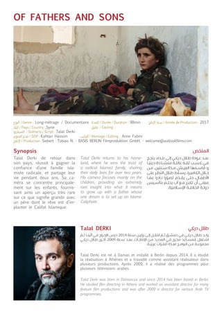 OF FATHERS AND SONS
Synopsis
Talal Derki de retour dans
son pays, réussit à gagner la
confiance d’une famille isla-
miste radicale, et partage leur
vie pendant deux ans. Sa ca-
méra se concentre principale-
ment sur les enfants, fournis-
sant ainsi un aperçu très rare
sur ce que signifie grandir avec
un père dont le rêve est d’im-
planter le Califat Islamique.
Talal Derki est né à Damas et installé à Berlin depuis 2014. Il a étudié
la réalisation à Athènes et a travaillé comme assistant réalisateur dans
plusieurs productions. Après 2009, il a réalisé des programmes pour
plusieurs télévisions arabes.
Talal Derki returns to his home-
land, where he wins the trust of
a radical Islamist family, sharing
their daily lives for over two years.
His camera focuses mainly on the
children, providing an extremely
rare insight into what it means
to grow up with a father whose
one dream is to set up an Islamic
Caliphate.
Talal Derki was born in Damascus and since 2014 has been based in Berlin.
He studied film directing in Athens and worked as assistant director for many
feature film productions and was after 2009 a director for various Arab TV
programmes.
‫ـح‬‫ـ‬‫ج‬‫ين‬ ،‫ـده‬‫ـ‬‫ل‬‫ب‬ ‫ـى‬‫ـ‬‫ل‬‫إ‬ ‫ـي‬‫ـ‬‫ك‬‫در‬ ‫ـال‬‫ـ‬‫ط‬ ‫ـودة‬‫ـ‬‫ع‬ ‫ـد‬‫ـ‬‫ن‬‫ع‬
‫ـا‬‫ـ‬
ّ
‫ديني‬ ‫دة‬
ّ
‫ـد‬‫ـ‬‫ش‬‫مت‬ ‫ـة‬‫ـ‬‫ل‬‫عائ‬ ‫ـة‬‫ـ‬‫ق‬‫ث‬ ‫ـب‬‫ـ‬‫س‬‫ك‬ ‫ـي‬‫ـ‬‫ف‬
‫ـن‬‫ـ‬‫م‬ .‫ـنتين‬‫ـ‬‫س‬ ‫ة‬
ّ
‫ـد‬‫ـ‬‫م‬ ‫ـش‬‫ـ‬‫ي‬‫الع‬ ‫ـمها‬‫ـ‬‫س‬‫قا‬ ‫و‬
‫ـى‬‫ـ‬‫ل‬‫ع‬ ‫ـر‬‫ـ‬‫ظ‬
ّ
‫الن‬ ‫ـال‬‫ـ‬‫ط‬ ‫ط‬
ّ
‫ـل‬‫ـ‬‫س‬‫ي‬ ،‫ـرا‬‫ـ‬‫ي‬‫الكام‬ ‫ـال‬‫ـ‬‫خ‬
‫ـا‬‫ـ‬
ّ
‫عم‬ ‫ـادرا‬‫ـ‬‫ن‬ ‫را‬
ّ
‫ـو‬‫ـ‬‫ص‬‫ت‬ ‫م‬
ّ
‫ـد‬‫ـ‬‫ق‬‫ي‬ ‫ـى‬‫ـ‬‫ت‬‫ح‬ ،‫ـال‬‫ـ‬‫ف‬‫األط‬
‫ـيس‬‫ـ‬‫س‬‫بتأ‬ ‫ـم‬‫ـ‬‫ل‬‫يح‬ ‫أب‬ ‫ـع‬‫ـ‬‫م‬ ‫ـر‬‫ـ‬‫ب‬‫تك‬ ‫أن‬ ‫ـى‬‫ـ‬‫ن‬‫مع‬
.‫ة‬
ّ
‫ـامي‬‫ـ‬‫س‬‫اإل‬ ‫ـة‬‫ـ‬‫ف‬‫الخال‬ ‫ـة‬‫ـ‬‫ل‬‫دو‬
ّ
‫ـم‬‫ـ‬‫ث‬ ‫ـا‬‫ـ‬‫ن‬‫أثي‬ ‫ـي‬‫ـ‬‫ف‬ ‫ـراج‬‫ـ‬‫خ‬‫اإل‬ ‫درس‬ .2014 ‫ـنة‬‫ـ‬‫س‬ ‫ـن‬‫ـ‬‫ي‬‫برل‬ ‫ـى‬‫ـ‬‫ل‬‫إ‬ ‫ـل‬‫ـ‬‫ق‬‫انت‬
ّ
‫ـم‬‫ـ‬‫ث‬ ‫ـق‬‫ـ‬‫ش‬‫دم‬ ‫ـي‬‫ـ‬‫ف‬ ‫ـي‬‫ـ‬‫ك‬‫در‬ ‫ـال‬‫ـ‬‫ط‬ ‫ـد‬‫ـ‬‫ل‬‫و‬
‫ـي‬‫ـ‬‫ك‬‫در‬ ‫ـال‬‫ـ‬‫ط‬ ‫ـرج‬‫ـ‬‫خ‬‫أ‬ ،2009 ‫ـنة‬‫ـ‬‫س‬ ‫ـد‬‫ـ‬‫ع‬‫ب‬ .‫ـات‬‫ـ‬‫ج‬‫اإلنتا‬ ‫ـن‬‫ـ‬‫م‬ ‫ـد‬‫ـ‬‫ي‬‫العد‬ ‫ـي‬‫ـ‬‫ف‬ ‫ـرج‬‫ـ‬‫خ‬‫م‬ ‫ـاعد‬‫ـ‬‫س‬‫كم‬ ‫ـتغل‬‫ـ‬‫ش‬‫ا‬
.‫ـة‬‫ـ‬
ّ
‫عربي‬ ‫ـزات‬‫ـ‬‫ف‬‫تل‬ ‫ة‬
ّ
‫ـد‬‫ـ‬‫ع‬‫ل‬ ‫ـج‬‫ـ‬‫م‬‫البرا‬ ‫ـن‬‫ـ‬‫م‬ ‫ـة‬‫ـ‬‫ع‬‫مجمو‬
‫الملخص‬
‫دركي‬ ‫طالل‬Talal DERKI
Syrie
Talal Derki
Kahtan Hasson
Siebert Tobias N. - BASIS BERLIN Filmproduktion GmbH, - welcome@autlookfilms.com
Anne Fabini
Long-métrage / Documentaire 98min 2017
 