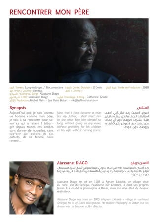 RENCONTRER MON PÈRE
Synopsis
Aujourd’hui que je suis devenu
un homme comme mon père,
je vais à sa rencontre pour sa-
voir ce qui le retient à l’étran-
ger depuis toutes ces années
sans donner de nouvelles, sans
subvenir aux besoins de ses
enfants, de sa femme, sans
revenir…
Alassane Diago est né en 1985 à Agnam Lidoubé, un village situé
au nord- est du Sénégal. Passionné par l’écriture, il écrit ses propres
textes. Il a étudié la philosophie à Dakar, mais son rêve était de devenir
réalisateur.
Now that I have become a man
like my father, I shall meet him
to ask what kept him abroad so
long, without giving us any news,
without providing for his children
or his wife, without coming home.
Alassane Diago was born on 1985 inAgnam Lidoubé a village in northeast
Senegal. He is of Fulani background. He studied Philosophy in Dakar, but his
dream was to become a film director.
‫ـب‬‫ـ‬‫ه‬‫أذ‬ .‫ـي‬‫ـ‬‫ب‬‫أ‬ ‫ـل‬‫ـ‬‫ث‬‫م‬ ‫ـا‬‫ـ‬‫ج‬‫ر‬ ‫ـت‬‫ـ‬‫ح‬‫أصب‬ ،‫ـوم‬‫ـ‬‫ي‬‫ال‬
‫ـارج‬‫ـ‬‫خ‬‫بال‬ ‫ـه‬‫ـ‬‫ط‬‫يرب‬ ‫ـذي‬‫ـ‬‫ل‬‫ما‬ ‫ـرف‬‫ـ‬‫ع‬‫أل‬ ‫ـه‬‫ـ‬‫ت‬‫لمقابل‬
‫ـا‬‫ـ‬‫ن‬
ّ
‫يمد‬ ‫أن‬ ‫دون‬ ،‫ـة‬‫ـ‬‫ل‬‫طوي‬ ‫ـنوات‬‫ـ‬‫س‬ ‫ـذ‬‫ـ‬‫ن‬‫م‬
‫ـاءه‬‫ـ‬‫ن‬‫أب‬ ‫ـات‬‫ـ‬‫ي‬‫حاج‬ ‫ـر‬‫ـ‬
ّ
‫يوف‬ ‫أن‬ ‫دون‬ ،‫ـه‬‫ـ‬‫ن‬‫ع‬ ‫ـر‬‫ـ‬‫ب‬‫بخ‬
.‫ـودة‬‫ـ‬‫ع‬ ‫دون‬ ،‫ـه‬‫ـ‬‫ت‬‫وزوج‬
.‫ـينيغال‬‫ـ‬‫س‬‫ال‬ ‫ـرق‬‫ـ‬‫ش‬-‫شمال‬ ‫ـي‬‫ـ‬‫ف‬ ‫ـع‬‫ـ‬‫ق‬‫ت‬ ‫ـة‬‫ـ‬‫ي‬‫قر‬ ،‫ـي‬‫ـ‬‫ب‬‫ليدو‬ ‫ـام‬‫ـ‬‫ن‬‫آغ‬ ‫ـي‬‫ـ‬‫ف‬ 1985 ‫ـنة‬‫ـ‬‫س‬ ‫ـو‬‫ـ‬‫غ‬‫ديي‬ ‫ـان‬‫ـ‬‫س‬‫آال‬ ‫ـد‬‫ـ‬‫ل‬‫و‬
‫ـا‬‫ـ‬‫م‬‫دو‬ ‫ـم‬‫ـ‬‫ل‬‫يح‬ ‫ـن‬‫ـ‬‫ك‬ ‫ـه‬‫ـ‬
ّ
‫لكن‬ ،‫داكار‬ ‫ـي‬‫ـ‬‫ف‬ ‫ـفة‬‫ـ‬‫س‬‫الفل‬ ‫ـدرس‬‫ـ‬‫ي‬‫و‬ ‫ـرده‬‫ـ‬‫ف‬‫بم‬ ‫ـه‬‫ـ‬‫ص‬‫نصو‬ ‫ـب‬‫ـ‬‫ت‬‫يك‬ ،‫ـة‬‫ـ‬‫ب‬‫بالكتا‬ ‫ـع‬‫ـ‬‫ل‬‫مو‬
.‫ـا‬‫ـ‬‫ج‬‫مخر‬ ‫ـح‬‫ـ‬‫ب‬‫يص‬ ‫ـأن‬‫ـ‬‫ب‬
‫الملخص‬
‫دييغو‬ ‫آالسان‬Alassane DIAGO
Sénégal
Alassane Diago
Alassane Diago
Michel Klein - Les films Hatari - mk@lesfilmshatari.com
Catherine Gouze
Long-métrage / Documentaire 110min 2018
 