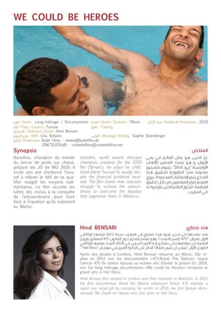 WE COULD BE HEROES
Synopsis
Azzedine, champion du monde
du lancer de poids sur chaise,
prépare les JO de RIO 2016. Il
incite son ami d’enfance Yous-
sef à relever le défi de se qua-
lifier malgré les moyens rudi-
mentaires. Le film raconte les
luttes des exclus à la conquête
de l’extraordinaire pour faire
face à l’injustice qu’ils subissent
au Maroc.
Après des études à Londres, Hind Bensari retourne au Maroc. Elle ré-
alise en 2012 son 1er documentaire «475:Break The Silence» visant
l’article 475 (le violeur épouse sa victime afin d’éviter la prison) En 2018,
son 1er long métrage documentaire «We could be Heroes» remporte le
grand prix à Hot Docs.
Azzedine, world seated shot-put
champion, prepares for the 2016
Rio Olympics. He urges his child-
hood friend Youssef to qualify des-
pite the financial problems invol-
ved. The film shows how outcasts
struggle to achieve the extraor-
dinary to overcome the injustice
that oppresses them in Morocco.
Hind Bensari first studied in London and then returned to Morocco. In 2012
her first documentary Break the Silence addressed Article 475 whereby a
rapist can avoid jail by marrying his victim. In 2018, her first feature docu-
mentary We Could be Heroes won first prize at Hot Docs.
‫ـي‬‫ـ‬‫م‬‫ر‬ ‫ـي‬‫ـ‬‫ف‬ ‫ـم‬‫ـ‬‫ل‬‫العا‬ ‫ـل‬‫ـ‬‫ط‬‫ب‬ ‫ـو‬‫ـ‬‫ه‬ ،‫ـن‬‫ـ‬‫ي‬
ّ
‫الد‬
ّ
‫ـز‬‫ـ‬‫ع‬
‫ـاب‬‫ـ‬‫ع‬‫لألل‬ ‫ـر‬‫ـ‬‫ي‬‫التحض‬ ‫ـدد‬‫ـ‬‫ص‬‫ب‬ ‫ـو‬‫ـ‬‫ه‬ ‫و‬ ،‫األوزان‬
‫ـجيع‬‫ـ‬‫ش‬‫بت‬ ‫ـوم‬‫ـ‬‫ق‬‫ي‬ ."2016 ‫ـو‬‫ـ‬‫ي‬‫"ر‬ ‫ـة‬‫ـ‬‫ي‬‫األولمب‬
‫ـذا‬‫ـ‬‫ه‬ ‫ـق‬‫ـ‬‫ي‬‫لتحق‬ ‫ـة‬‫ـ‬‫ل‬‫الطفو‬ ‫ـذ‬‫ـ‬‫ن‬‫م‬ ‫ـه‬‫ـ‬‫ق‬‫صدي‬
‫ـروي‬‫ـ‬‫ي‬ .‫ـدودة‬‫ـ‬‫ح‬‫الم‬ ‫ـات‬‫ـ‬
ّ
‫اإلمكاني‬ ‫ـم‬‫ـ‬‫غ‬‫ر‬ ‫ي‬
ّ
‫ـد‬‫ـ‬‫ح‬‫الت‬
‫ـق‬‫ـ‬‫ي‬‫تحق‬ ‫ـل‬‫ـ‬‫ج‬‫أ‬ ‫ـن‬‫ـ‬‫م‬ ‫ـن‬‫ـ‬‫ي‬
ّ
‫المقصي‬ ‫ـراع‬‫ـ‬‫ص‬ ‫ـم‬‫ـ‬‫ل‬‫الفي‬
‫ـه‬‫ـ‬‫ل‬ ‫ـوا‬‫ـ‬‫ض‬
ّ
‫تعر‬ ‫ـن‬‫ـ‬‫ي‬‫الذ‬ ‫ـم‬‫ـ‬‫ل‬‫الظ‬ ‫ـاوز‬‫ـ‬‫ج‬‫لت‬ ‫ـة‬‫ـ‬‫م‬‫العظ‬
.‫ـرب‬‫ـ‬‫غ‬‫الم‬ ‫ـي‬‫ـ‬‫ف‬
‫ـي‬‫ـ‬‫ق‬‫الوثائ‬ ‫ـا‬‫ـ‬‫ه‬‫فيلم‬ 2012 ‫ـنة‬‫ـ‬‫س‬ .‫ـرب‬‫ـ‬‫غ‬‫الم‬ ‫ـى‬‫ـ‬‫ل‬‫إ‬ ‫ـاري‬‫ـ‬‫ص‬‫بن‬ ‫ـد‬‫ـ‬‫ن‬‫ه‬ ‫ـود‬‫ـ‬‫ع‬‫ت‬ ،‫ـدن‬‫ـ‬‫ن‬‫ل‬ ‫ـي‬‫ـ‬‫ف‬ ‫ـتها‬‫ـ‬‫س‬‫درا‬ ‫ـد‬‫ـ‬‫ع‬‫ب‬
‫ـج‬‫ـ‬‫ي‬‫بتزو‬ ‫ـق‬‫ـ‬
ّ
‫المتعل‬ 475 ‫ـون‬‫ـ‬‫ن‬‫القا‬ ‫ـول‬‫ـ‬‫ح‬ ‫ـور‬‫ـ‬‫ح‬‫يتم‬ ‫ـم‬‫ـ‬‫ل‬‫في‬ ‫ـو‬‫ـ‬‫ه‬‫و‬ ،"‫ـت‬‫ـ‬‫م‬‫الص‬ ‫ـر‬‫ـ‬‫س‬‫إك‬ :475" ‫ـوان‬‫ـ‬‫ن‬‫بع‬ ‫ل‬
ّ
‫األو‬
‫ـي‬‫ـ‬‫ق‬‫الوثائ‬ ‫ـا‬‫ـ‬‫ه‬‫فيلم‬ ‫ـت‬‫ـ‬‫ج‬‫أخر‬ ،2018 ‫ـي‬‫ـ‬‫ف‬ .‫ـجن‬‫ـ‬‫س‬‫ال‬ ‫ـر‬‫ـ‬‫ي‬‫األخ‬ ‫ـذا‬‫ـ‬‫ه‬ ‫ـادى‬‫ـ‬‫ف‬‫يت‬ ‫ـى‬‫ـ‬‫ت‬‫ح‬ ‫ـا‬‫ـ‬‫ه‬‫مغتصب‬ ‫ـن‬‫ـ‬‫م‬ ‫ـة‬‫ـ‬‫ي‬‫الضح‬
." Hot Docs" ‫ـان‬‫ـ‬‫ج‬‫مهر‬ ‫ـي‬‫ـ‬‫ف‬ ‫ـرى‬‫ـ‬‫ب‬‫الك‬ ‫ـزة‬‫ـ‬‫ئ‬‫الجا‬ ‫ـى‬‫ـ‬‫ل‬‫ع‬ ‫ـز‬‫ـ‬‫ئ‬‫الحا‬ "‫ـاال‬‫ـ‬‫ط‬‫أب‬ ‫ـون‬‫ـ‬‫ك‬‫ن‬ ‫أن‬ ‫ـن‬‫ـ‬‫ك‬‫"يم‬ ‫ل‬
ّ
‫األو‬ ‫ـل‬‫ـ‬‫ي‬‫الطو‬
‫الملخص‬
‫بنصاري‬ ‫هند‬Hind BENSARI
Tunisie
Hind Bensari
Lilia Sellami
Bullit Films - vibeke@bullittfilm.dk
CINETELEFILMS - cinetelefilms@cinetelefilms.net
Sophie Steenberger
Long-métrage / Documentaire 78min 2018
 