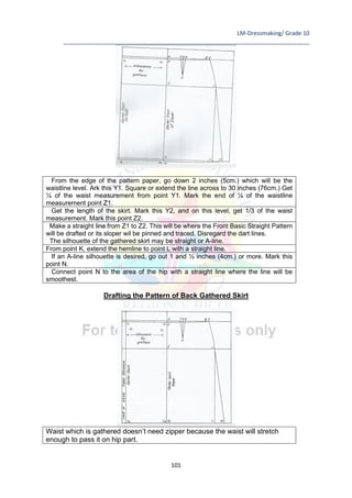LM-Dressmaking/ Grade 10
____________________________________________________________________________
101
From the edge of the pattern paper, go down 2 inches (5cm.) which will be the
waistline level. Ark this Y1. Square or extend the line across to 30 inches (76cm.) Get
¼ of the waist measurement from point Y1. Mark the end of ¼ of the waistline
measurement point Z1.
Get the length of the skirt. Mark this Y2, and on this level, get 1/3 of the waist
measurement. Mark this point Z2.
Make a straight line from Z1 to Z2. This will be where the Front Basic Straight Pattern
will be drafted or its sloper wil be pinned and traced. Disregard the dart lines.
The silhouette of the gathered skirt may be straight or A-line.
From point K, extend the hemline to point L with a straight line.
If an A-line silhouette is desired, go out 1 and ½ inches (4cm.) or more. Mark this
point N.
Connect point N to the area of the hip with a straight line where the line will be
smoothest.
Drafting the Pattern of Back Gathered Skirt
Waist which is gathered doesn’t need zipper because the waist will stretch
enough to pass it on hip part.
 