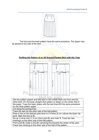 LM-Dressmaking/ Grade 10
____________________________________________________________________________
103
The front and the back pattern have the same procedure. The zipper may
be placed on the side of the skirt.
Drafting the Pattern of an All Around Pleated Skirt with Hip Yoke
Get two pattern papers and fold each in the middle.Mark one front and the
other back. Pin the basic straight skirt pattern or sloper on the center fold of
the paper. Trace the basic sloper with the dart lines.DO the same procedure
on the other pattern paper.
Cut along the sewing lines.
Trace the dart oin the other side of the fold pattern.
Draw a line on the desired yoke level or 2 inches (5 cm.) above the lower hip
level. Mark this line as X.
Go up ½ of an inch (1.3 cm.) from point X, and mark Y. Trace the new
markings on the other side of the fold pattern.
From point X, make a smooth vanishing line towards the center of the yoke.
Trace new marking on the other side of the fold of the pattern.
 