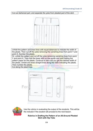 LM-Dressmaking/ Grade 10
____________________________________________________________________________
104
Cut out darkened part, and separate the yoke from pleated part of the skirt.
Unfold the pattern and draw lines with equal distances to indicate the width of
the pleats. Then cut off the yoke removing the vanishing lines from point Y and
point X. Number the pleats.
Or, unfold the pattern and cut off the yoke removing vanishing lines from point
Y and point X. Then fold the lower skirt on the center and start folding the
pattern paper for the pleats. Continue to fold until you get the desired width of
the pleats. Unfold and draw straight lines along the folds indicating the pleats.
Then number the pleats.
Cut along the pleat lines.
Use the rubrics in evaluating the output of the students. This will be
the indicator if the student will proceed to the next lesson.
Rubrics in Drafting the Pattern of an All-Around Pleated
Skirt with Hip Yoke
 