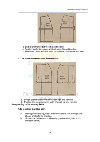 LM-Dressmaking/ Grade 10
____________________________________________________________________________
106
a. Skirt is lengthened between hip and hemline
b. Position line for increasing width of waist, hip and hemline
c. Alterations of the waistline must be made on both bodice and skirt
2. The Slash and Overlap or Pleat Method
a. Length of skirt is reduced in between hips and hemline
b. Position line for reduction in width of waist, hip and hemline
Lengthening or Shortening Skirts
1.To lengthen the fitted skirt
a. Starting below the hip, slash all sections of the skirt through and
at right angles to the grainline.
b. Spread the desired amount keeping grainline straight (a to b in
the figure below)
 