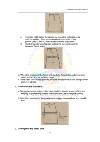 LM-Dressmaking/ Grade 10
____________________________________________________________________________
107
c. Increase width below the spread by extending cutting lines to
conform to slant of the upper section on both sides of the
pattern (a to c, b to d), and adjust seamlines to parallel.
d. Slash the pattern and spread putting the pieces of paper in
between. Pin all sides.
e. When the enlargement extends only partially through the pattern section,
slash, spread and pin to heavy paper.
f. If the slash crosses the grainline, be sure this grainline is kept straight when
pattern is spread.
1. To shorten the fitted skirt
a.Starting below the hipline, fold a pleat, half the desired amount of the skirt
keeping approximately parallel to the waistline (a to b in figure below)
b.Straighten seamline by trimming excess pattern, tapering from a to c and b
to d.
2. To lengthen the flared skirt
 