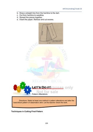 LM-Dressmaking/ Grade 10
____________________________________________________________________________
109
b. Draw a straight line from the hemline to the dart.
c. Cut from hemline to waistline.
d. Spread the pieces together.
e. Insert the paper. Retrace and cut excess.
Pattern Alterations
Techniques in Cutting Final Pattern
Directions: Select at least one method in pattern alterations and alter the
basic/block pattern of classmate’s skirt. Let the teacher check the work.
Let’s Do it!
 