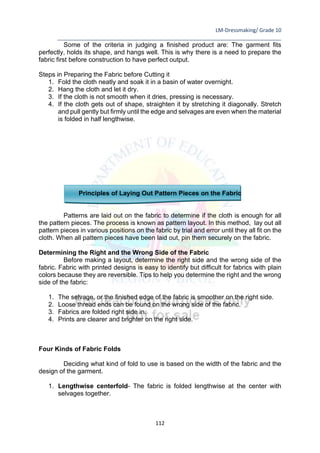 LM-Dressmaking/ Grade 10
____________________________________________________________________________
112
Some of the criteria in judging a finished product are: The garment fits
perfectly, holds its shape, and hangs well. This is why there is a need to prepare the
fabric first before construction to have perfect output.
Steps in Preparing the Fabric before Cutting it
1. Fold the cloth neatly and soak it in a basin of water overnight.
2. Hang the cloth and let it dry.
3. If the cloth is not smooth when it dries, pressing is necessary.
4. If the cloth gets out of shape, straighten it by stretching it diagonally. Stretch
and pull gently but firmly until the edge and selvages are even when the material
is folded in half lengthwise.
Principles of Laying Out Pattern Pieces on the Fabric
Patterns are laid out on the fabric to determine if the cloth is enough for all
the pattern pieces. The process is known as pattern layout. In this method, lay out all
pattern pieces in various positions on the fabric by trial and error until they all fit on the
cloth. When all pattern pieces have been laid out, pin them securely on the fabric.
Determining the Right and the Wrong Side of the Fabric
Before making a layout, determine the right side and the wrong side of the
fabric. Fabric with printed designs is easy to identify but difficult for fabrics with plain
colors because they are reversible. Tips to help you determine the right and the wrong
side of the fabric:
1. The selvage, or the finished edge of the fabric is smoother on the right side.
2. Loose thread ends can be found on the wrong side of the fabric.
3. Fabrics are folded right side in.
4. Prints are clearer and brighter on the right side.
Four Kinds of Fabric Folds
Deciding what kind of fold to use is based on the width of the fabric and the
design of the garment.
1. Lengthwise centerfold- The fabric is folded lengthwise at the center with
selvages together.
 