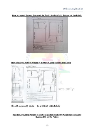 LM-Dressmaking/ Grade 10
____________________________________________________________________________
115
How to Layout Pattern Pieces of the Basic Straight Skirt Pattern on the Fabric
How to Layout Pattern Pieces of a Basic A-Line Skirt on the Fabric
On a 45-inch width fabric On a 60-inch width Fabric
How to Layout the Pattern of the Four Darted Skirt with Waistline Facing and
Overlap Slit on the Fabric
 