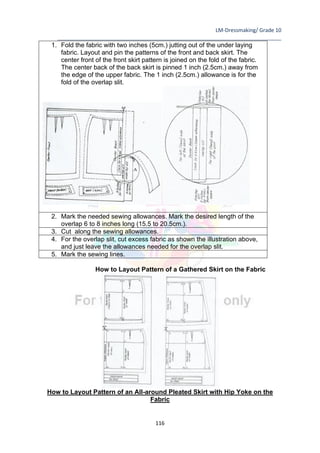 LM-Dressmaking/ Grade 10
____________________________________________________________________________
116
1. Fold the fabric with two inches (5cm.) jutting out of the under laying
fabric. Layout and pin the patterns of the front and back skirt. The
center front of the front skirt pattern is joined on the fold of the fabric.
The center back of the back skirt is pinned 1 inch (2.5cm.) away from
the edge of the upper fabric. The 1 inch (2.5cm.) allowance is for the
fold of the overlap slit.
2. Mark the needed sewing allowances. Mark the desired length of the
overlap 6 to 8 inches long (15.5 to 20.5cm.).
3. Cut along the sewing allowances.
4. For the overlap slit, cut excess fabric as shown the illustration above,
and just leave the allowances needed for the overlap slit.
5. Mark the sewing lines.
How to Layout Pattern of a Gathered Skirt on the Fabric
How to Layout Pattern of an All-around Pleated Skirt with Hip Yoke on the
Fabric
 