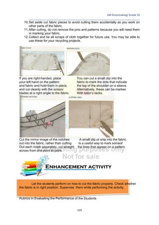 LM-Dressmaking/ Grade 10
____________________________________________________________________________
119
10.Set aside cut fabric pieces to avoid cutting them accidentally as you work on
other parts of the fabric.
11.After cutting, do not remove the pins and patterns because you will need them
in marking your fabric.
12.Collect and tie all scraps of cloth together for future use. You may be able to
use these for your recycling projects.
If you are right-handed, place You can cut a small clip into the
your left hand on the pattern fabric to mark the dots that indicate
and fabric and hold them in place, the top of the shoulder on a sleeve.
and cut cleanly with the scissor Alternatively, these can be markes
blades at a right angle to the fabric. With tailor’s tacks.
Cut the mirror image of the notches A small clip or snip into the fabric
out into the fabric, rather than cutting is a useful way to mark someof
Out each notch separately, cut straight the lines that appear on a pattern.
across from one point to point.
Let the students perform on how to cut the fabric properly. Check whether
the fabric is in right position. Supervise them while performing the activity.
Rubrics in Evaluating the Performance of the Students
Enhancement activity
 