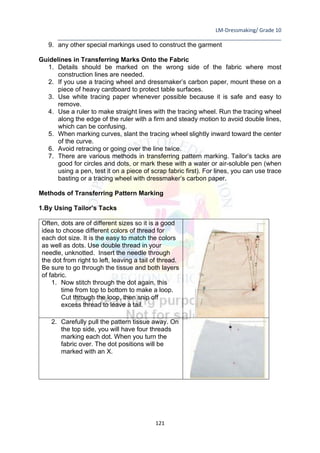 LM-Dressmaking/ Grade 10
____________________________________________________________________________
121
9. any other special markings used to construct the garment
Guidelines in Transferring Marks Onto the Fabric
1. Details should be marked on the wrong side of the fabric where most
construction lines are needed.
2. If you use a tracing wheel and dressmaker’s carbon paper, mount these on a
piece of heavy cardboard to protect table surfaces.
3. Use white tracing paper whenever possible because it is safe and easy to
remove.
4. Use a ruler to make straight lines with the tracing wheel. Run the tracing wheel
along the edge of the ruler with a firm and steady motion to avoid double lines,
which can be confusing.
5. When marking curves, slant the tracing wheel slightly inward toward the center
of the curve.
6. Avoid retracing or going over the line twice.
7. There are various methods in transferring pattern marking. Tailor’s tacks are
good for circles and dots, or mark these with a water or air-soluble pen (when
using a pen, test it on a piece of scrap fabric first). For lines, you can use trace
basting or a tracing wheel with dressmaker’s carbon paper.
Methods of Transferring Pattern Marking
1.By Using Tailor’s Tacks
Often, dots are of different sizes so it is a good
idea to choose different colors of thread for
each dot size. It is the easy to match the colors
as well as dots. Use double thread in your
needle, unknotted. Insert the needle through
the dot from right to left, leaving a tail of thread.
Be sure to go through the tissue and both layers
of fabric.
1. Now stitch through the dot again, this
time from top to bottom to make a loop.
Cut through the loop, then snip off
excess thread to leave a tail.
2. Carefully pull the pattern tissue away. On
the top side, you will have four threads
marking each dot. When you turn the
fabric over. The dot positions will be
marked with an X.
 