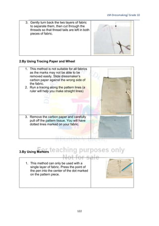 LM-Dressmaking/ Grade 10
____________________________________________________________________________
122
3. Gently turn back the two layers of fabric
to separate them, then cut through the
threads so that thread tails are left in both
pieces of fabric.
2.By Using Tracing Paper and Wheel
1. This method is not suitable for all fabrics
as the marks may not be able to be
removed easily. Slide dressmaker’s
carbon paper against the wrong side of
the fabric.
2. Run a tracing along the pattern lines (a
ruler will help you make straight lines)
3. Remove the carbon paper and carefully
pull off the pattern tissue. You will have
dotted lines marked on your fabric.
3.By Using Markers
1. This method can only be used with a
single layer of fabric. Press the point of
the pen into the center of the dot marked
on the pattern piece.
 