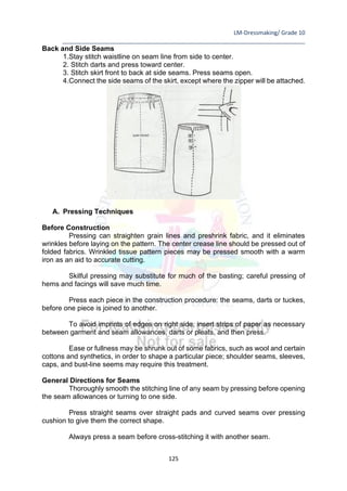 LM-Dressmaking/ Grade 10
____________________________________________________________________________
125
Back and Side Seams
1.Stay stitch waistline on seam line from side to center.
2. Stitch darts and press toward center.
3. Stitch skirt front to back at side seams. Press seams open.
4.Connect the side seams of the skirt, except where the zipper will be attached.
A. Pressing Techniques
Before Construction
Pressing can straighten grain lines and preshrink fabric, and it eliminates
wrinkles before laying on the pattern. The center crease line should be pressed out of
folded fabrics. Wrinkled tissue pattern pieces may be pressed smooth with a warm
iron as an aid to accurate cutting.
Skilful pressing may substitute for much of the basting; careful pressing of
hems and facings will save much time.
Press each piece in the construction procedure: the seams, darts or tuckes,
before one piece is joined to another.
To avoid imprints of edges on right side, insert strips of paper as necessary
between garment and seam allowances, darts or pleats, and then press.
Ease or fullness may be shrunk out of some fabrics, such as wool and certain
cottons and synthetics, in order to shape a particular piece; shoulder seams, sleeves,
caps, and bust-line seems may require this treatment.
General Directions for Seams
Thoroughly smooth the stitching line of any seam by pressing before opening
the seam allowances or turning to one side.
Press straight seams over straight pads and curved seams over pressing
cushion to give them the correct shape.
Always press a seam before cross-stitching it with another seam.
 