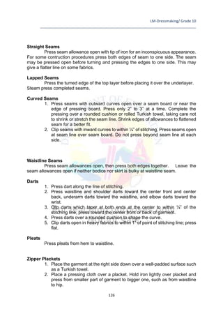 LM-Dressmaking/ Grade 10
____________________________________________________________________________
126
Straight Seams
Press seam allowance open with tip of iron for an inconspicuous appearance.
For some contruction procedures press both edges of seam to one side. The seam
may be pressed open before turning and pressing the edges to one side. This may
give a flatter line on some fabrics.
Lapped Seams
Press the turned edge of the top layer before placing it over the underlayer.
Steam press completed seams.
Curved Seams
1. Press seams with outward curves open over a seam board or near the
edge of pressing board. Press only 2” to 3” at a time. Complete the
pressing over a rounded cushion or rolled Turkish towel, taking care not
to shrink or stretch the seam line. Shrink edges of allowances to flattened
seam for a better fit.
2. Clip seams with inward curves to within ¼” of stitching. Press seams open
at seam line over seam board. Do not press beyond seam line at each
side.
Waistline Seams
Press seam allowances open, then press both edges together. Leave the
seam allowances open if neither bodice nor skirt is bulky at waistline seam.
Darts
1. Press dart along the line of stitching.
2. Press waistline and shoulder darts toward the center front and center
back, underarm darts toward the waistline, and elbow darts toward the
wrist.
3. Clip darts which taper at both ends at the center to within ¼” of the
stitching line, press toward the center front or back of garment.
4. Press darts over a rounded cushion to shape the curve.
5. Clip darts open in heavy fabrics to within 1” of point of stitching line; press
flat.
Pleats
Press pleats from hem to waistline.
Zipper Plackets
1. Place the garment at the right side down over a well-padded surface such
as a Turkish towel.
2. Place a pressing cloth over a placket. Hold iron lightly over placket and
press from smaller part of garment to bigger one, such as from waistline
to hip.
 