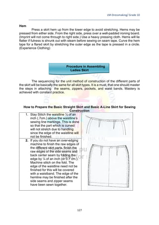 LM-Dressmaking/ Grade 10
____________________________________________________________________________
127
Hem
Press a skirt hem up from the lower edge to avoid stretching. Hems may be
pressed from either side. From the right side, press over a well-padded ironing board.
(Imprint will not come through to right side.) Use a heavy pressing cloth. Hems will lie
flatter if fulness is shrunk out with steam before sewing on seam tape. Curve the hem
tape for a flared skirt by stretching the outer edge as the tape is pressed in a circle.
(Experience Clothing)
Procedure in Assembling
Ladies Skirt
The sequencing for the unit method of construction of the different parts of
the skirt will be basically the same for all skirt types. It is a must, that one should master
the steps in attaching the seams, zippers, pockets, and waist bands. Mastery is
achieved with constant practice.
How to Prepare the Basic Straight Skirt and Basic A-Line Skirt for Sewing
Construction
1. Stay Stitch the waistline ¼ of an
inch (.7cm.) above the waistline’s
sewing line markings. This is done
so that the part which is curved
will not stretch due to handling
since the edge of the waistline will
not be finished.
2. If you do not have an over-edging
machine to finish the raw edges of
the different skirt parts, finish the
raw edges of the side seams and
back center seam by folding the
edge by ¼ of an inch (or 0.7 cm.).
Machine stitch on the fold. The
edge of the waistline need not be
finished for this will be covered
with a waistband. The edge of the
hemline may be finished after the
side seams and zipper seams
have been sewn together.
 