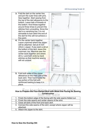 LM-Dressmaking/ Grade 10
____________________________________________________________________________
128
3. Fold the dart on the center line,
and join the outer lines with pins.
Sew together. Start sewing from
the top of the dart allowance to the
bottom. Leave tails of threads at
the bottom. Knot these together
around three times to prevent the
stitches from unraveling. Since the
dart is a vanishing line, it is not
advisable to lock stitch the end of
the dart for this will not achieve a
fine point.
4. Pin the center back together.
Leave unpinned where the zipper
will be attached. Get an 8 inch
(20cm.) zipper. If you want a slit at
the bottom of the skirt, leave this
unpinned, too. Machine sew the
center back together and where
slit is. Lock both ends by back
stitches so that machine sewing
will not unravel.
5. Fold both sides of the zipper
allowance on the main part of the
back skirt. Then hand baste the
top portion of the fold with
reinforced basting to keep it in
place.
How to Prepare the Four-Darted Skirt with Waist line Facing for Sewing
Construction
1. Finish the bottom edge of the facing with the side seams folded out.
2. Finish the side seams and center seams of the shirt.
3. Close all darts of the front and back skirt.
4. Connect the side seams of the skirt, except where zipper will be
attached.
5. Attach the zipper to the skirt.
How to Sew the Overlap Slit
 