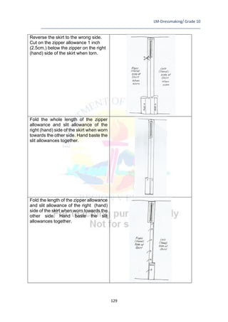 LM-Dressmaking/ Grade 10
____________________________________________________________________________
129
Reverse the skirt to the wrong side.
Cut on the zipper allowance 1 inch
(2.5cm.) below the zipper on the right
(hand) side of the skirt when torn.
Fold the whole length of the zipper
allowance and slit allowance of the
right (hand) side of the skirt when worn
towards the other side. Hand baste the
slit allowances together.
Fold the length of the zipper allowance
and slit allowance of the right (hand)
side of the skirt when worn towards the
other side. Hand baste the slit
allowances together.
 