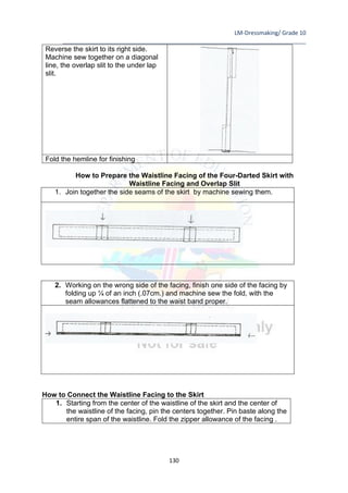 LM-Dressmaking/ Grade 10
____________________________________________________________________________
130
Reverse the skirt to its right side.
Machine sew together on a diagonal
line, the overlap slit to the under lap
slit.
Fold the hemline for finishing
How to Prepare the Waistline Facing of the Four-Darted Skirt with
Waistline Facing and Overlap Slit
1. Join together the side seams of the skirt by machine sewing them.
2. Working on the wrong side of the facing, finish one side of the facing by
folding up ¼ of an inch (.07cm.) and machine sew the fold, with the
seam allowances flattened to the waist band proper.
How to Connect the Waistline Facing to the Skirt
1. Starting from the center of the waistline of the skirt and the center of
the waistline of the facing, pin the centers together. Pin baste along the
entire span of the waistline. Fold the zipper allowance of the facing .
 