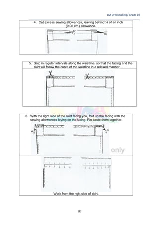 LM-Dressmaking/ Grade 10
____________________________________________________________________________
132
4. Cut excess sewing allowances, leaving behind ¼ of an inch
(0.06 cm.) allowance.
6. With the right side of the skirt facing you, fold up the facing with the
sewing allowances laying on the facing. Pin baste them together.
Work from the right side of skirt.
5. Snip in regular intervals along the waistline, so that the facing and the
skirt will follow the curve of the waistline in a relaxed manner.
 