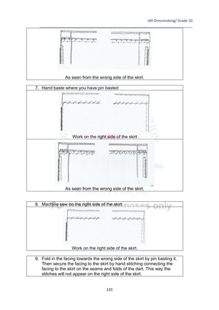 LM-Dressmaking/ Grade 10
____________________________________________________________________________
133
As seen from the wrong side of the skirt.
7. Hand baste where you have pin basted
Work on the right side of the skirt
As seen from the wrong side of the skirt.
8. Machine sew on the right side of the skirt.
Work on the right side of the skirt.
9. Fold in the facing towards the wrong side of the skirt by pin basting it.
Then secure the facing to the skirt by hand stitching connecting the
facing to the skirt on the seams and folds of the dart. This way the
stitches will not appear on the right side of the skirt.
 