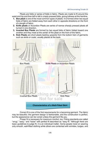 LM-Dressmaking/ Grade 10
____________________________________________________________________________
136
Pleats are folds or series of folds in fabric. Pleats are made to fit around the
waist and hip and then left to fall in crisply pressed folds, giving fullness at the hemline.
1. Box pleat is one of the most common types of pleats. It is formed when two equal
folds of fabric are folded away from each other in opposite direstions on the front
of a length of fabric.
2. Knife pleats or Accordion Pleats are series of narrow sharply pressed pleats all
turned in one direction.
3. Inverted Box Pleats are formed by two equal folds of fabric folded toward one
another and they meet at the center of the pleat on the front of the fabric.
4. Kick Pleats are short pleats leading upwards from the bottom hem of garments
such as skirts or coats, usually placed at the back.
Box Pleats Knife Pleats or Accordion Pleats
Inverted Box Pleats Kick Pleat
Characteristics of a Well-Fitted Skirt
Correct fit is one of the first requirements for a becoming garment. The fabric
may be beautiful, the garment design is fashionable, and the construction is perfect,
but the appearance can be ruined unless the garment fits you.
Proper fit is necessary for maximum comfort, too. Fitting standards are called
“snug,” “easy,” and “loose” with perfect fit described as “easy fit.” Although there are
basic guidelines to judge fit, it is an individual matter. Some people insist on wearing
only smooth, well-fitted clothing while others are contented with wrinkles, bulges, and
 