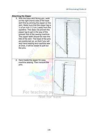 LM-Dressmaking/ Grade 10
____________________________________________________________________________
138
Attaching the Zipper
1. With the back skirt facing you, work
on the right (hand) side of the back
skirt first by pinning the zipper on the
skirt. Make sure that the zipper tag is
½ of an inch (1.3 cm.) away from the
waistline. This does not prevent the
zipper tag to get in the way of the
presser foot of the sewing machine.
The zipper teeth should be near the
fold of the skirt. The head of the pins
are positioned up, so that if you will
skip hand basting and machine sew
at once, it will be easier to pull out
the pins.
2. Hand baste the zipper for easy
machine sewing. Then remove the
pins.
 