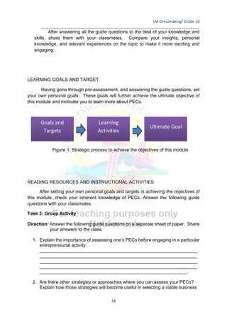 LM-Dressmaking/ Grade 10
____________________________________________________________________________
14
After answering all the guide questions to the best of your knowledge and
skills, share them with your classmates. Compare your insights, personal
knowledge, and relevant experiences on the topic to make it more exciting and
engaging.
LEARNING GOALS AND TARGET
Having gone through pre-assessment, and answering the guide questions, set
your own personal goals. These goals will further achieve the ultimate objective of
this module and motivate you to learn more about PECs.
Figure 1: Strategic process to achieve the objectives of this module
READING RESOURCES AND INSTRUCTIONAL ACTIVITIES
After setting your own personal goals and targets in achieving the objectives of
this module, check your inherent knowledge of PECs. Answer the following guide
questions with your classmates.
Task 3: Group Activity
Direction: Answer the following guide questions on a separate sheet of paper. Share
your answers to the class.
1. Explain the importance of assessing one’s PECs before engaging in a particular
entrepreneurial activity.
______________________________________________________________
______________________________________________________________
______________________________________________________________
______________________________________________________________
__________________________________________________________.
2. Are there other strategies or approaches where you can assess your PECs?
Explain how those strategies will become useful in selecting a viable business
Goals and
Targets
Learning
Activities
Ultimate Goal
 