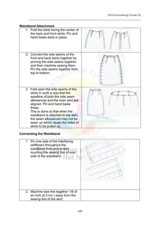 LM-Dressmaking/ Grade 10
____________________________________________________________________________
141
Waistband Attachment
1. Fold the darts facing the center of
the back and front skirts. Pin and
hand baste darts in place.
2. Connect the side seams of the
front and back skirts together by
pinning the side seams together
and then machine sewing them.
Pin the side seams together from
top to bottom.
3. Fold open the side seams of the
skirts in such a way that the
waistline of both the side seam
allowances and the main skirt are
aligned. Pin and hand baste
these.
This is done so that when the
waistband is attached to the skirt,
the seam allowances may not be
sewn up which cause the sides of
skirts to be pulled up.
Connecting the Waistband
1. Pin one side of the interfacing
(stiffener) throughout the
waistband from end to end,
touching the sewing line of one
side of the waistband.
2. Machine sew this together 1/8 of
an inch (0.3 cm.) away from the
sewing line of the skirt.
 