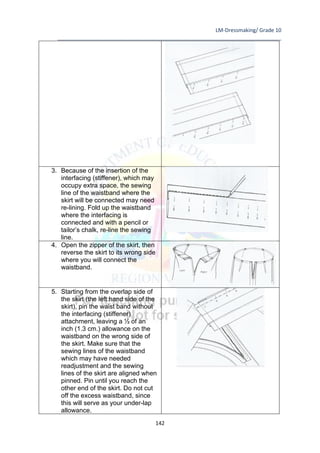 LM-Dressmaking/ Grade 10
____________________________________________________________________________
142
3. Because of the insertion of the
interfacing (stiffener), which may
occupy extra space, the sewing
line of the waistband where the
skirt will be connected may need
re-lining. Fold up the waistband
where the interfacing is
connected and with a pencil or
tailor’s chalk, re-line the sewing
line.
4. Open the zipper of the skirt, then
reverse the skirt to its wrong side
where you will connect the
waistband.
5. Starting from the overlap side of
the skirt (the left hand side of the
skirt), pin the waist band without
the interfacing (stiffener)
attachment, leaving a ½ of an
inch (1.3 cm.) allowance on the
waistband on the wrong side of
the skirt. Make sure that the
sewing lines of the waistband
which may have needed
readjustment and the sewing
lines of the skirt are aligned when
pinned. Pin until you reach the
other end of the skirt. Do not cut
off the excess waistband, since
this will serve as your under-lap
allowance.
 