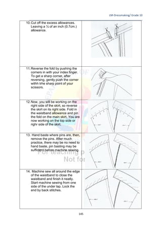 LM-Dressmaking/ Grade 10
____________________________________________________________________________
145
10.Cut off the excess allowances.
Leaving a ¼ of an inch (0.7cm.)
allowance.
11.Reverse the fold by pushing the
corners in with your index finger.
To get a sharp corner, after
reversing, gently push the corner
withh trhe sharp point of your
scissors.
12.Now, you will be working on the
right side of the skirt, so reverse
the skirt on its right side. Fold in
the waistband allowance and pin
the fold on the main skirt. You are
now working on the top side or
righr side of the skirt.
13. Hand baste where pins are, then,
remove the pins. After much
practice, there may be no need to
hand baste, pin basting may be
sufficient before machine sewing.
14. Machine sew all around the edge
of the waistband to close the
waistband and finish it neatly.
Start machine sewing from one
side of the under lap. Lock the
end by back stitches.
 