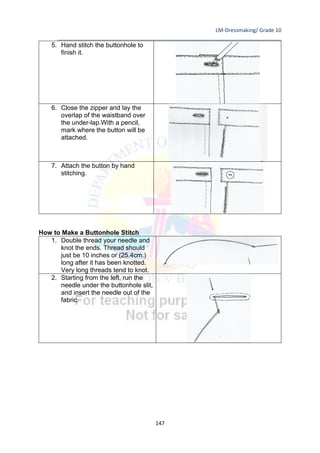 LM-Dressmaking/ Grade 10
____________________________________________________________________________
147
5. Hand stitch the buttonhole to
finish it.
6. Close the zipper and lay the
overlap of the waistband over
the under-lap.With a pencil,
mark where the button will be
attached.
7. Attach the button by hand
stitching.
How to Make a Buttonhole Stitch
1. Double thread your needle and
knot the ends. Thread should
just be 10 inches or (25.4cm.)
long after it has been knotted.
Very long threads tend to knot.
2. Starting from the left, run the
needle under the buttonhole slit,
and insert the needle out of the
fabric.
 