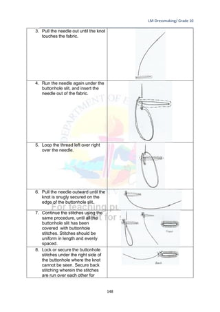 LM-Dressmaking/ Grade 10
____________________________________________________________________________
148
3. Pull the needle out until the knot
touches the fabric.
4. Run the needle again under the
buttonhole slit, and insert the
needle out of the fabric.
5. Loop the thread left over right
over the needle.
6. Pull the needle outward until the
knot is snugly secured on the
edge of the buttonhole slit.
7. Continue the stitches using the
same procedure, until all the
buttonhole slit has been
covered with buttonhole
stitches. Stitches should be
uniform in length and evenly
spaced.
8. Lock or secure the buttonhole
stitches under the right side of
the buttonhole where the knot
cannot be seen. Secure back
stitching wherein the stitches
are run over each other for
 