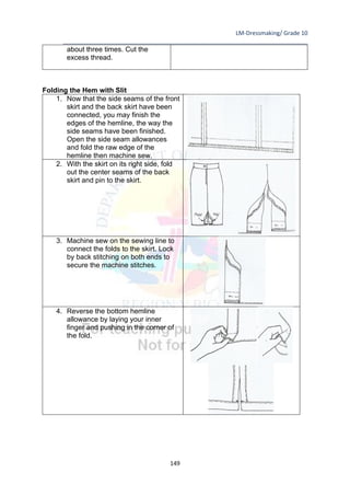 LM-Dressmaking/ Grade 10
____________________________________________________________________________
149
about three times. Cut the
excess thread.
Folding the Hem with Slit
1. Now that the side seams of the front
skirt and the back skirt have been
connected, you may finish the
edges of the hemline, the way the
side seams have been finished.
Open the side seam allowances
and fold the raw edge of the
hemline then machine sew.
2. With the skirt on its right side, fold
out the center seams of the back
skirt and pin to the skirt.
3. Machine sew on the sewing line to
connect the folds to the skirt. Lock
by back stitching on both ends to
secure the machine stitches.
4. Reverse the bottom hemline
allowance by laying your inner
finger and pushing in the corner of
the fold.
 