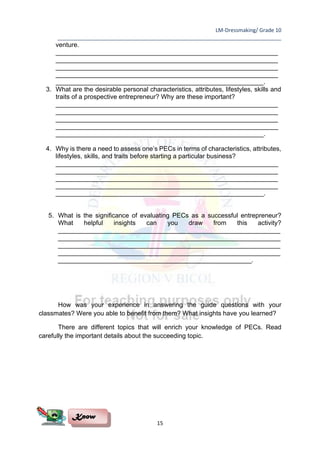 LM-Dressmaking/ Grade 10
____________________________________________________________________________
15
venture.
______________________________________________________________
______________________________________________________________
______________________________________________________________
______________________________________________________________
__________________________________________________________.
3. What are the desirable personal characteristics, attributes, lifestyles, skills and
traits of a prospective entrepreneur? Why are these important?
______________________________________________________________
______________________________________________________________
______________________________________________________________
______________________________________________________________
__________________________________________________________.
4. Why is there a need to assess one’s PECs in terms of characteristics, attributes,
lifestyles, skills, and traits before starting a particular business?
______________________________________________________________
______________________________________________________________
______________________________________________________________
______________________________________________________________
__________________________________________________________.
5. What is the significance of evaluating PECs as a successful entrepreneur?
What helpful insights can you draw from this activity?
______________________________________________________________
______________________________________________________________
______________________________________________________________
______________________________________________________________
______________________________________________________.
How was your experience in answering the guide questions with your
classmates? Were you able to benefit from them? What insights have you learned?
There are different topics that will enrich your knowledge of PECs. Read
carefully the important details about the succeeding topic.
Know
 