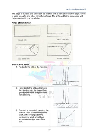 LM-Dressmaking/ Grade 10
____________________________________________________________________________
150
The edge of a piece of a fabric can be finished with a hem or decorative edge, which
is used for crafts and other home furnishings. The style and fabric being used will
determine the kind of hem finish.
Kinds of Hem Finish
How to Hem Stitch
1. Pin baste the fold of the hemline.
2. Hand baste the fold and remove
the pins to avoid the thread from
getting hooked on the pins while
hem stitching.
3. Proceed to hemstitch by using the
blanket stitch or the herringbone
stitch. (The lower part of the
herringbone stitch should not
appear on the right side of the
skirt.
 