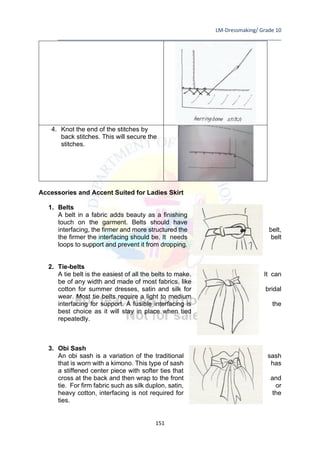LM-Dressmaking/ Grade 10
____________________________________________________________________________
151
4. Knot the end of the stitches by
back stitches. This will secure the
stitches.
Accessories and Accent Suited for Ladies Skirt
1. Belts
A belt in a fabric adds beauty as a finishing
touch on the garment. Belts should have
interfacing, the firmer and more structured the belt,
the firmer the interfacing should be. It needs belt
loops to support and prevent it from dropping.
2. Tie-belts
A tie belt is the easiest of all the belts to make. It can
be of any width and made of most fabrics, like
cotton for summer dresses, satin and silk for bridal
wear. Most tie belts require a light to medium
interfacing for support. A fusible interfacing is the
best choice as it will stay in place when tied
repeatedly.
3. Obi Sash
An obi sash is a variation of the traditional sash
that is worn with a kimono. This type of sash has
a stiffened center piece with softer ties that
cross at the back and then wrap to the front and
tie. For firm fabric such as silk duplon, satin, or
heavy cotton, interfacing is not required for the
ties.
 