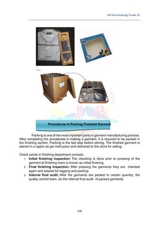 LM-Dressmaking/ Grade 10
____________________________________________________________________________
158
Procedures in Packing Finished Garment
Packing is one of the most important parts in garment manufacturing process.
After completing the procedures in making a garment, it is required to be packed in
the finishing section. Packing is the last step before storing. The finished garment is
placed in a carton as per instruction and delivered to the store for selling.
Check points in finishing department consists
1. Initial finishing inspection: The checking is done prior to pressing of the
garment at finishing room is known as initial finishing.
2. Final finishing Inspection: After pressing the garments they are checked
again and passed for tagging and packing.
3. Internal final audit: After the garments are packed to certain quantity, the
quality control team, do the internal final audit of packed garments.
 