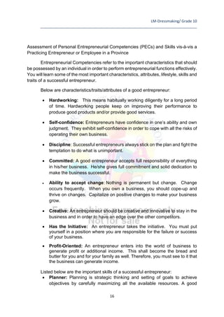 LM-Dressmaking/ Grade 10
____________________________________________________________________________
16
Assessment of Personal Entrepreneurial Competencies (PECs) and Skills vis-à-vis a
Practicing Entrepreneur or Employee in a Province
Entrepreneurial Competencies refer to the important characteristics that should
be possessed by an individual in order to perform entrepreneurial functions effectively.
You will learn some of the most important characteristics, attributes, lifestyle, skills and
traits of a successful entrepreneur.
Below are characteristics/traits/attributes of a good entrepreneur:
• Hardworking: This means habitually working diligently for a long period
of time. Hardworking people keep on improving their performance to
produce good products and/or provide good services.
• Self-confidence: Entrepreneurs have confidence in one’s ability and own
judgment. They exhibit self-confidence in order to cope with all the risks of
operating their own business.
• Discipline: Successful entrepreneurs always stick on the plan and fight the
temptation to do what is unimportant.
• Committed: A good entrepreneur accepts full responsibility of everything
in his/her business. He/she gives full commitment and solid dedication to
make the business successful.
• Ability to accept change: Nothing is permanent but change. Change
occurs frequently. When you own a business, you should cope-up and
thrive on changes. Capitalize on positive changes to make your business
grow.
• Creative: An entrepreneur should be creative and innovative to stay in the
business and in order to have an edge over the other competitors.
• Has the Initiative: An entrepreneur takes the initiative. You must put
yourself in a position where you are responsible for the failure or success
of your business.
• Profit-Oriented: An entrepreneur enters into the world of business to
generate profit or additional income. This shall become the bread and
butter for you and for your family as well. Therefore, you must see to it that
the business can generate income.
Listed below are the important skills of a successful entrepreneur:
• Planner: Planning is strategic thinking and setting of goals to achieve
objectives by carefully maximizing all the available resources. A good
 