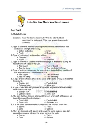 LM-Dressmaking/ Grade 10
____________________________________________________________________________
160
Post Test 1
A. Multiple Choice
Directions: Read the statements carefully. Write the letter that best
describes the statement. Write your answer in your quiz
notebook.
1. Type of cloth that has the following characteristics: absorbency, heat
conduction, strength and beauty.
a. Cotton Gabardine c. Linen
b. Poplin d. Broadcloth
2. Type of cloth which is also called tabinet.
a. Gingham c. Linen
b. Poplin d. Gingham
3. Type of test that is used to determine slippage of threads by pulling the
fabric from both sides of the tuck.
a. Test by pin c. Test by thumb
b. Test for sizing d. Test for straight of grain
4. Type of test that determines the strength and shape-holding qualities of
both lengthwise and crosswise of fabrics.
a. Test by pin c. Test by Thumb
b .Test for sizing d. Test for sizing
5. A type of skirt which is small at the waist and widens evenly as it reaches
the ground.
a. Straight skirt c. Pleated skirt
b. Gathered skirt d. A-line skirt
6. A type of skirt which is gathered at the waist and set into a band to look
more fitted to the hips.
a. Straight skirt c. Pleated skirt
b. Gathered skirt d. A-line skirt
7. The skirt that has fullness all around the hem where soft ruffles goes up
toward the waist from the bottom.
a. Gored skirt c. Pleated skirt
b. Flared skirt d. Gathered skirt
8. It is the fabric between the fabric edge and the stitched seam line.
a. Seams c. Tucks
b. Darts d. Gathers
9. They are like darts with a point and serve the same purpose as a dart
except they release fullness the larger parts of the body.
a. Seams c. Tucks
b. Darts d. Gathers
Let’s See How Much You Have Learned
 