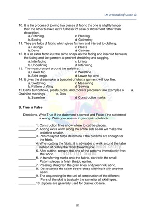 LM-Dressmaking/ Grade 10
____________________________________________________________________________
161
10. It is the process of joining two pieces of fabric the one is slightly longer
than the other to have extra fullness for ease of movement rather than
decoration.
a. Stitching c. Pleating
b. Easing d. Gathering
11. They are folds of fabric which gives fashion and interest to clothing.
a. Facings c. Pleats
b. Darts d. Gathers
12. It is an extra fabric cut the same shape as the facing and inserted between
the facing and the garment to prevent stretching and sagging.
a. Interfacing c. Lining
b. Underlining d. Interlining
13. The measurement around the waistline.
a. Lower hip c. Waistline
b. Skirt length d. Lower hip level
14. It gives the dressmaker a blueprint of what a garment will look like.
a. Sketching c. Measuring
b. Pattern drafting d. Sewing
15.Darts, buttonholes, pleats, tucks, and pockets placement are examples of a.
Grainline markings c. Dots
b. Seamline d. Construction marks
B. True or False
Directions. Write True if the statement is correct and False if the statement
is wrong. Write your answer in your quiz notebook.
__________1. Construction lines show where to cut the pieces.
__________2. Adding extra width along the entire side seam will make the
waistline smaller.
__________3. Pattern layout helps determine if the patterns are enough for
the fabric.
__________4. When cutting the fabric, it is advisable to walk around the table
instead of pulling the fabric towards you.
__________5. After cutting, remove the pins of the patterns immediately from
the fabric.
__________6. In transferring marks onto the fabric, start with the small
Pattern pieces to finish the job earlier.
__________7. Pressing straighten the grain lines and preshrink fabric.
__________8. Do not press the seam before cross-stitching it with another
seam.
__________9. The sequencing for the unit of construction of the different
Parts of the skirt is basically the same for all skirt types.
__________10. Zippers are generally used for placket closure.
 