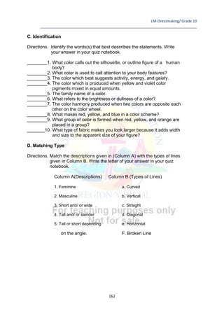 LM-Dressmaking/ Grade 10
____________________________________________________________________________
162
C. Identification
Directions. Identify the words(s) that best describes the statements. Write
your answer in your quiz notebook.
________1. What color calls out the silhouette, or outline figure of a human
body?
________2. What color is used to call attention to your body features?
________3. The color which best suggests activity, energy, and gaiety.
________4. The color which is produced when yellow and violet color
pigments mixed in equal amounts.
________5. The family name of a color.
________6. What refers to the brightness or dullness of a color?
________7. The color harmony produced when two colors are opposite each
other on the color wheel.
________8. What makes red, yellow, and blue in a color scheme?
________9. What group of color is formed when red, yellow, and orange are
placed in a group?
_______10. What type of fabric makes you look larger because it adds width
and size to the apparent size of your figure?
D. Matching Type
Directions. Match the descriptions given in (Column A) with the types of lines
given in Column B. Write the letter of your answer in your quiz
notebook.
Column A(Descriptions) Column B (Types of Lines)
1. Feminine a. Curved
2. Masculine b. Vertical
3. Short and/ or wide c. Straight
4. Tall and/ or slender d. Diagonal
5. Tall or short depending e. Horizontal
on the angle. F. Broken Line
 