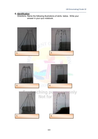 LM-Dressmaking/ Grade 10
____________________________________________________________________________
163
E. Identification
Directions. Name the following illustrations of skirts below. Write your
answer in your quiz notebook.
1.
6.
5.
3. 4.
2.
 