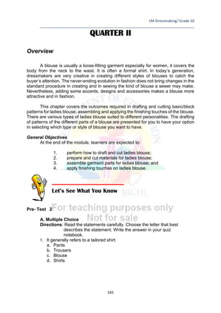LM-Dressmaking/ Grade 10
____________________________________________________________________________
165
QUARTER II
Overview
A blouse is usually a loose-fitting garment especially for women, it covers the
body from the neck to the waist. It is often a formal shirt. In today’s generation,
dressmakers are very creative in creating different styles of blouses to catch the
buyer’s attention. The never-ending evolution in fashion does not bring changes in the
standard procedure in creating and in sewing the kind of blouse a sewer may make.
Nevertheless, adding some accents, designs and accessories makes a blouse more
attractive and in fashion.
This chapter covers the outcomes required in drafting and cutting basic/block
patterns for ladies blouse, assembling and applying the finishing touches of the blouse.
There are various types of ladies blouse suited to different personalities. The drafting
of patterns of the different parts of a blouse are presented for you to have your option
in selecting which type or style of blouse you want to have.
General Objectives
At the end of the module, learners are expected to:
1. perform how to draft and cut ladies blouse;
2. prepare and cut materials for ladies blouse;
3. assemble garment parts for ladies blouse; and
4. apply finishing touches on ladies blouse.
Pre- Test 2
A. Multiple Choice
Directions: Read the statements carefully. Choose the letter that best
describes the statement. Write the answer in your quiz
notebook.
1. It generally refers to a tailored shirt.
a. Pants
b. Trousers
c. Blouse
d. Shirts
Let’s See What You Know
 