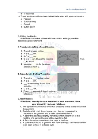 LM-Dressmaking/ Grade 10
____________________________________________________________________________
167
d. V-necklines
10. These are tops that have been tailored to be worn with jeans or trousers.
a. Peasant
b. Surplice Wrap
c. Casual
d. Button-down
B. Filling the blanks
Directions: Fill-in the blanks with the correct word (s) that best
describe(s )the statement.
1. Procedure in drafting a Round Neckline.
1. Trace the basic bodice _______
2. A-B is ___ cm.
3. A-C is ___ cm.
4. D-E is __ cm. Shape the neckline from
C, B, and E.
5. Measure ___ cm for the zipper
allowance from E.
2. Procedure in drafting V-neckline
1. Trace the ____ bodice pattern
2. A-B is ___ cm.
3. ___ is measuring 16 cm. from
shoulder.
4. D-E is ___ cm.
5. From ___ measure 2.5 cm for zipper
allowance.
C. Identification.
Directions: Identify the type described in each statement. Write
your answer in your quiz notebook.
1. The type of neckline curve which has the same shape as the neckline of
the garment.
2. Part of a shirt, coat, dress, blouse, etc., that encompasses the
neckline of the garment and is sewn permanently into it.
3. A collar that stands up slightly from the point of attachment to the
neckline of a garment before folding over to lie flat.
4. A flat collar with rounded ends that meet at the front.
5. A collar that is found in garment with front openings, can be worn either
in an open style or in a closed style.
 